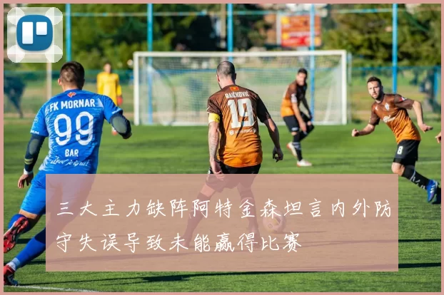 三大主力缺阵阿特金森坦言内外防守失误导致未能赢得比赛
