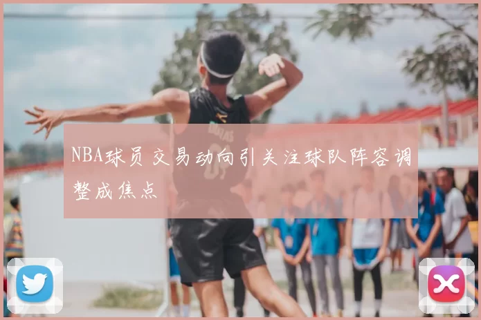 NBA球员交易动向引关注球队阵容调整成焦点
