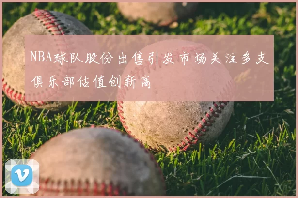 NBA球队股份出售引发市场关注多支俱乐部估值创新高