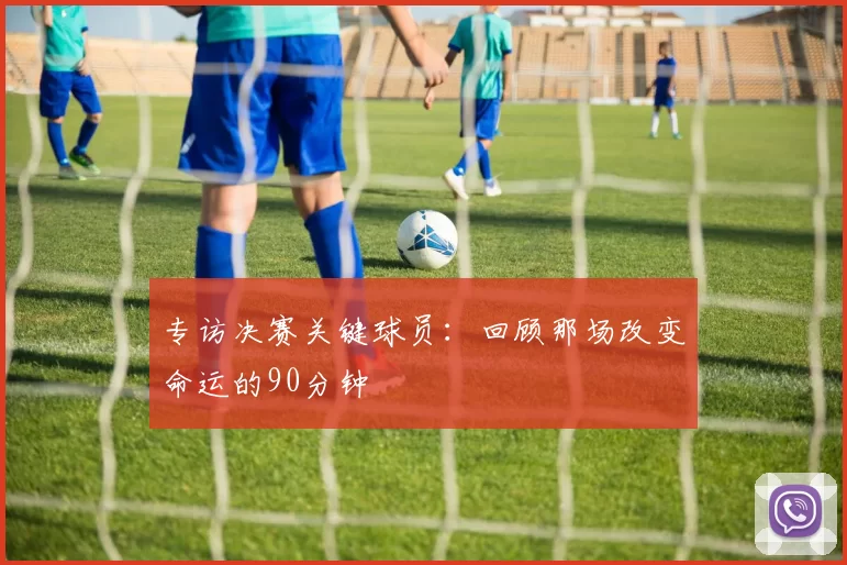 专访决赛关键球员:回顾那场改变命运的90分钟