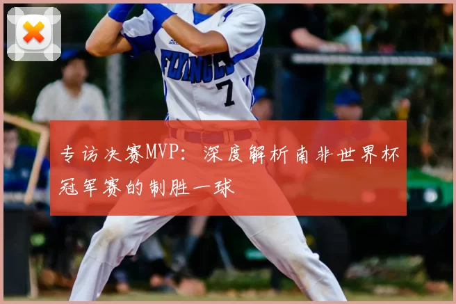 专访决赛MVP：深度解析南非世界杯冠军赛的制胜一球