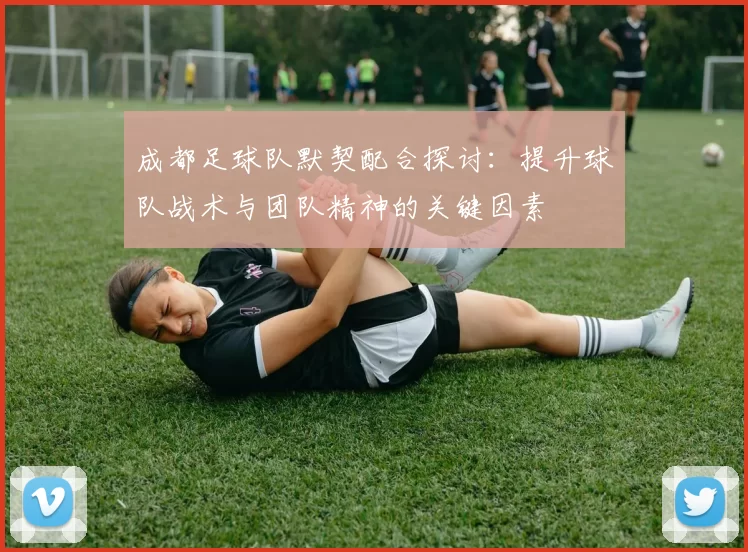 成都足球队默契配合探讨:提升球队战术与团队精神的关键因素