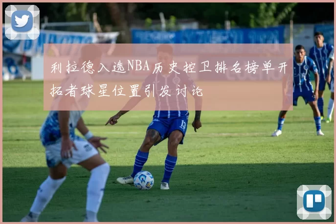 利拉德入选NBA历史控卫排名榜单开拓者球星位置引发讨论