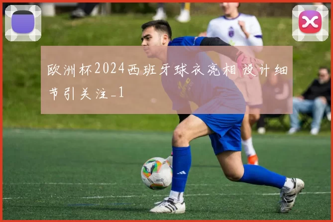 欧洲杯2024西班牙球衣亮相 设计细节引关注_1