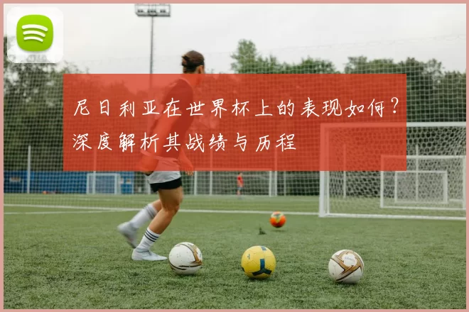 尼日利亚在世界杯上的表现如何?深度解析其战绩与历程
