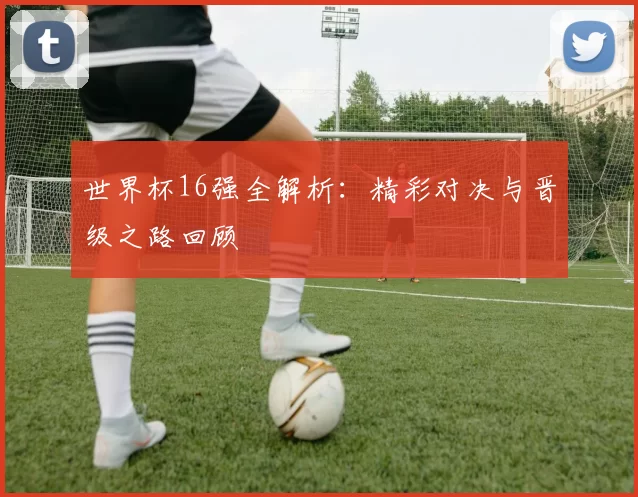 世界杯16强全解析:精彩对决与晋级之路回顾