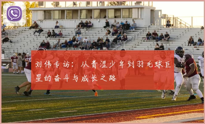 刘伟专访:从青涩少年到羽毛球巨星的奋斗与成长之路