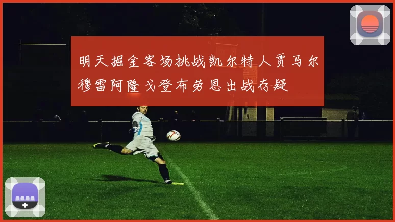 明天掘金客场挑战凯尔特人贾马尔穆雷阿隆戈登布劳恩出战存疑