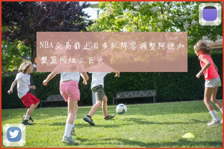 NBA交易截止日多队阵容调整阿德加盟篮网组三巨头
