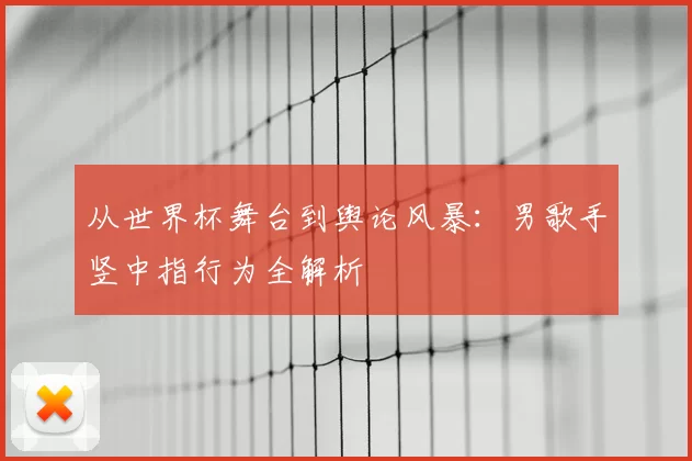 从世界杯舞台到舆论风暴：男歌手竖中指行为全解析