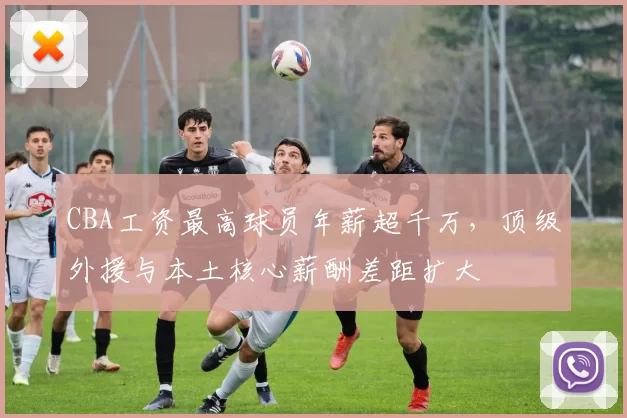 CBA工资最高球员年薪超千万，顶级外援与本土核心薪酬差距扩大