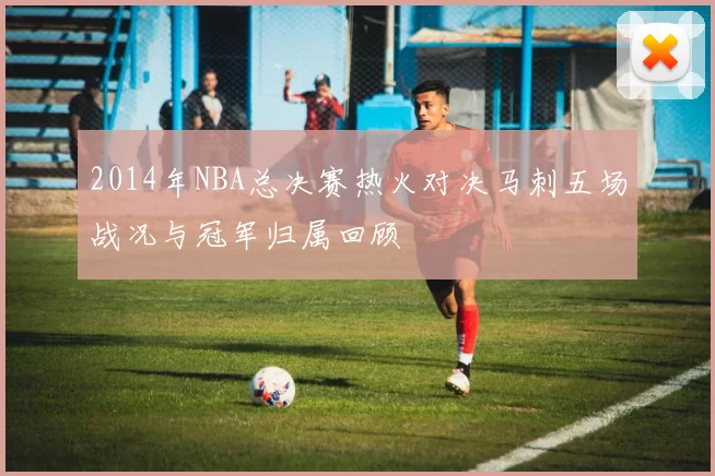 2014年NBA总决赛热火对决马刺五场战况与冠军归属回顾