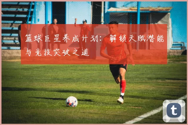 篮球巨星养成计划：解锁天赋潜能与竞技突破之道