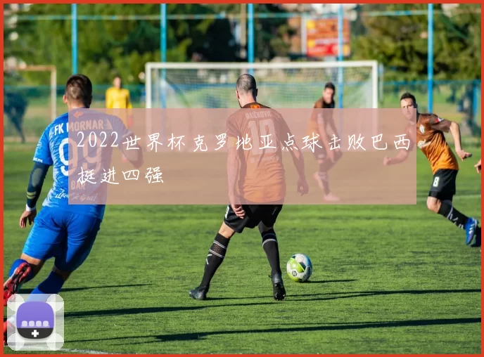 2022世界杯克罗地亚点球击败巴西挺进四强