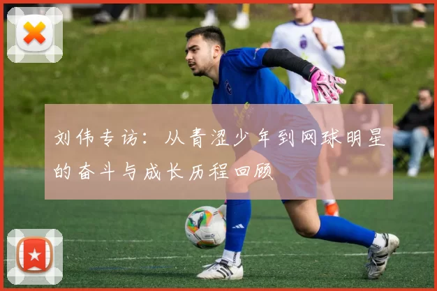 刘伟专访：从青涩少年到网球明星的奋斗与成长历程回顾