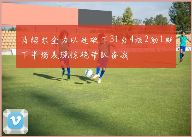 马绍尔全力以赴砍下31分4板2助1断下半场表现惊艳带队奋战