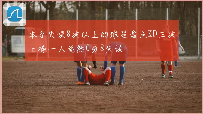 本季失误8次以上的球星盘点KD三次上榜一人竟然0分8失误