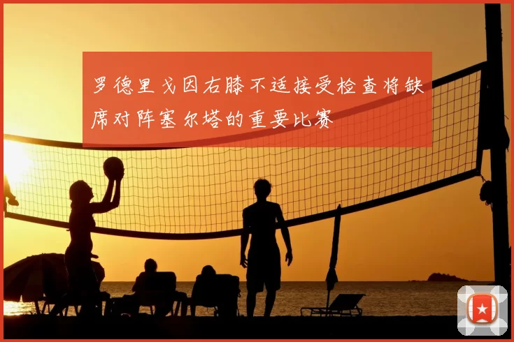 罗德里戈因右膝不适接受检查将缺席对阵塞尔塔的重要比赛