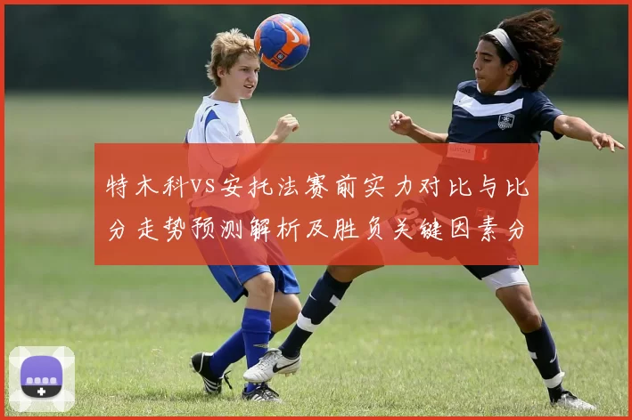 特木科vs安托法赛前实力对比与比分走势预测解析及胜负关键因素分析