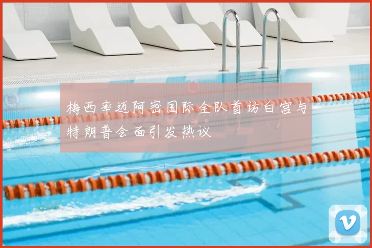 梅西率迈阿密国际全队首访白宫与特朗普会面引发热议