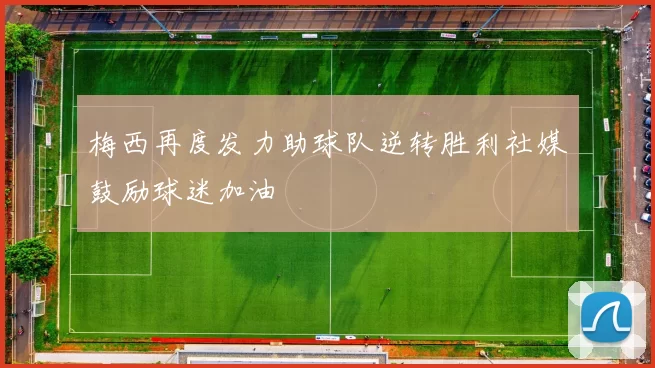 梅西再度发力助球队逆转胜利社媒鼓励球迷加油