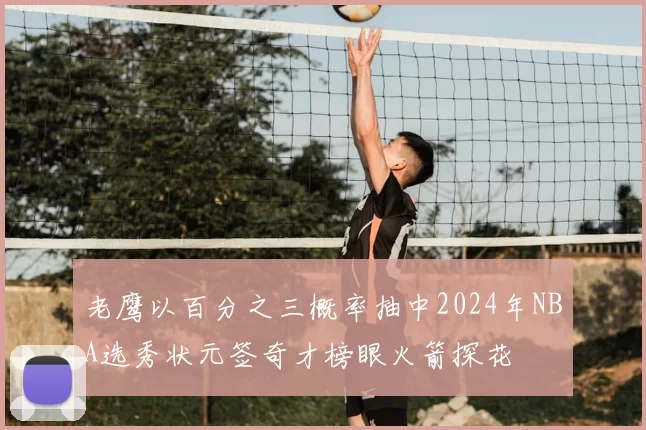 老鹰以百分之三概率抽中2024年NBA选秀状元签奇才榜眼火箭探花