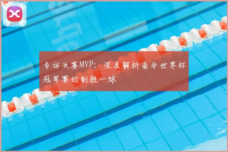 专访决赛MVP:深度解析南非世界杯冠军赛的制胜一球