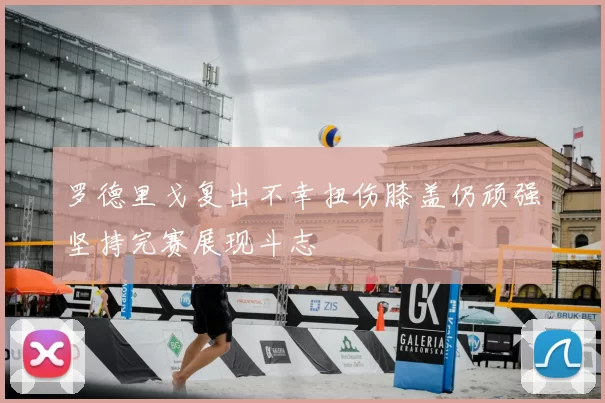 罗德里戈复出不幸扭伤膝盖仍顽强坚持完赛展现斗志