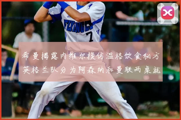 希曼揭露内维尔模仿温格饮食秘方英格兰队分为阿森纳和曼联两桌就餐