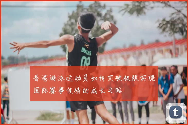 香港游泳运动员如何突破极限实现国际赛事佳绩的成长之路