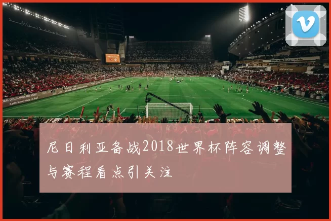 尼日利亚备战2018世界杯阵容调整与赛程看点引关注