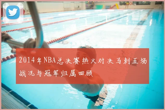 2014年NBA总决赛热火对决马刺五场战况与冠军归属回顾