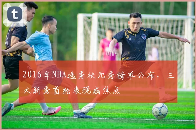 2016年NBA选秀状元秀榜单公布,三大新秀首轮表现成焦点