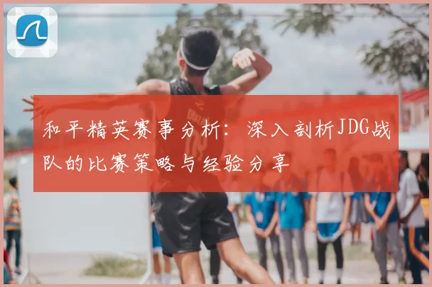 和平精英赛事分析：深入剖析JDG战队的比赛策略与经验分享