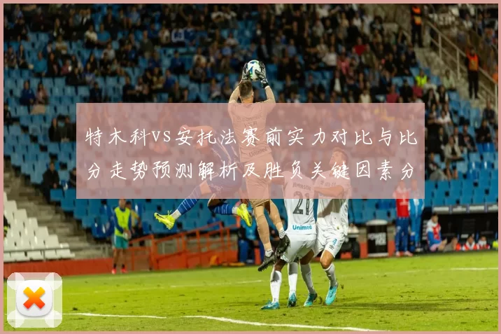 特木科vs安托法赛前实力对比与比分走势预测解析及胜负关键因素分析