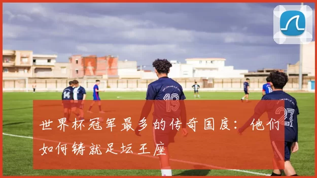 世界杯冠军最多的传奇国度：他们如何铸就足坛王座
