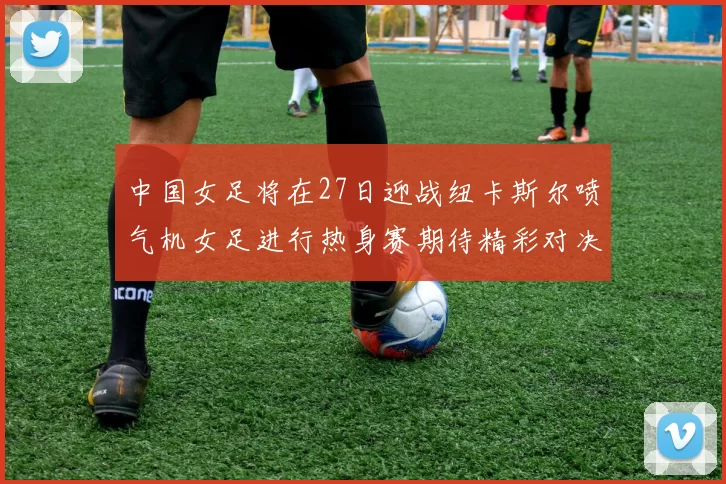 中国女足将在27日迎战纽卡斯尔喷气机女足进行热身赛期待精彩对决