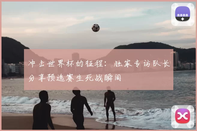 冲击世界杯的征程:独家专访队长分享预选赛生死战瞬间