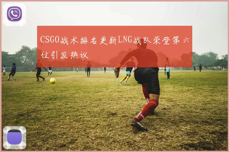 CSGO战术排名更新LNG战队荣登第六位引发热议