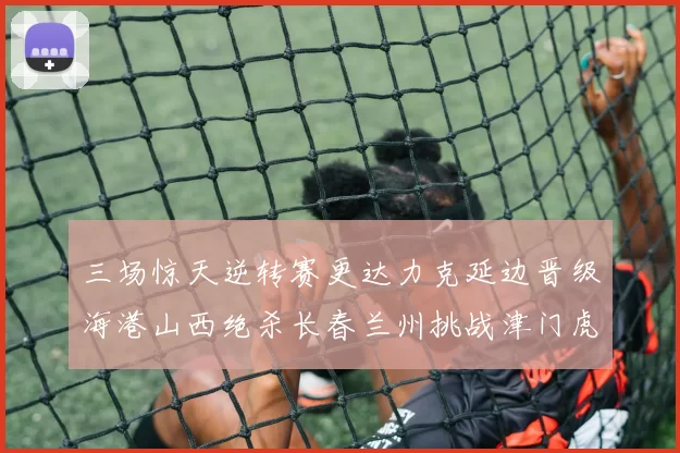 三场惊天逆转赛更达力克延边晋级海港山西绝杀长春兰州挑战津门虎