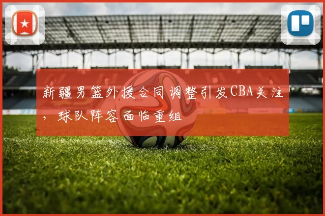 新疆男篮外援合同调整引发CBA关注，球队阵容面临重组