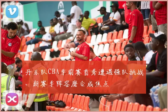 丹东队CBA季前赛首秀遭遇强队挑战，新赛季阵容磨合成焦点