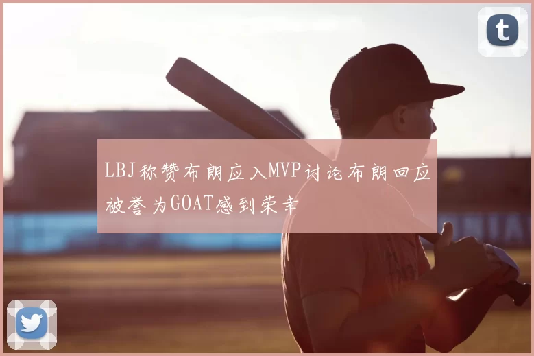 LBJ称赞布朗应入MVP讨论布朗回应被誉为GOAT感到荣幸