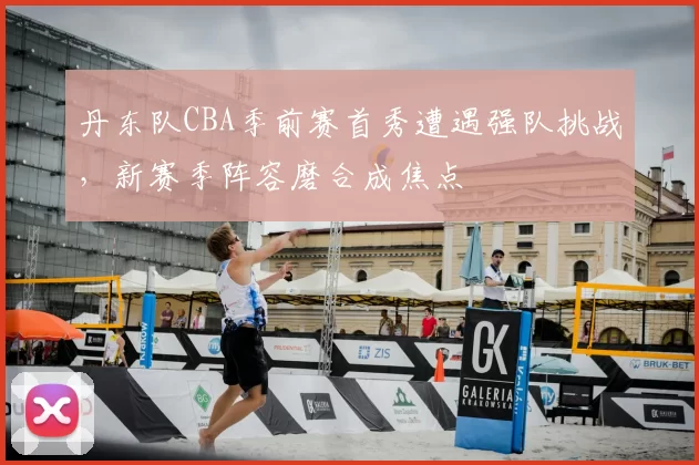 丹东队CBA季前赛首秀遭遇强队挑战,新赛季阵容磨合成焦点