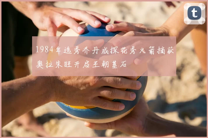 1984年选秀乔丹成探花秀火箭摘获奥拉朱旺开启王朝基石