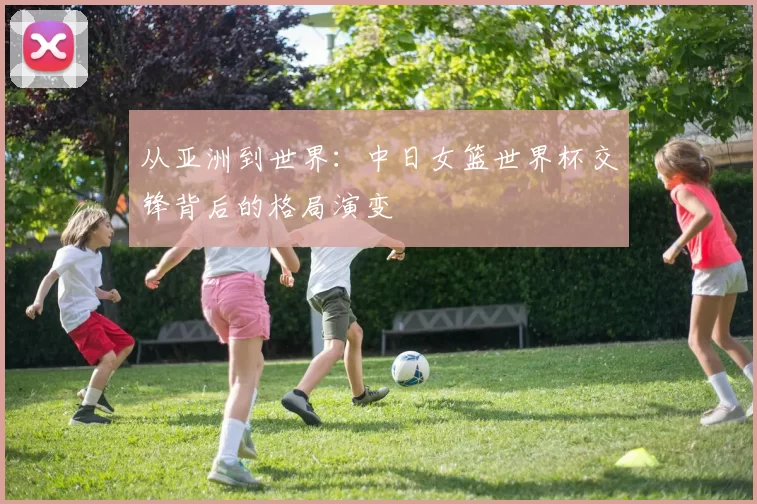 从亚洲到世界:中日女篮世界杯交锋背后的格局演变