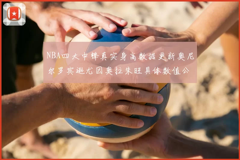 NBA四大中锋真实身高数据更新奥尼尔罗宾逊尤因奥拉朱旺具体数值公布