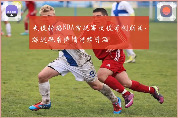 央视转播NBA常规赛收视率创新高,球迷观看热情持续升温