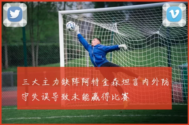 三大主力缺阵阿特金森坦言内外防守失误导致未能赢得比赛