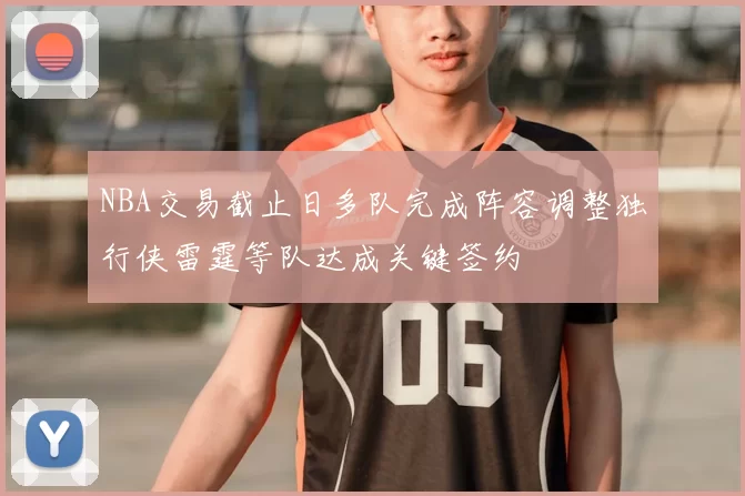 NBA交易截止日多队完成阵容调整独行侠雷霆等队达成关键签约